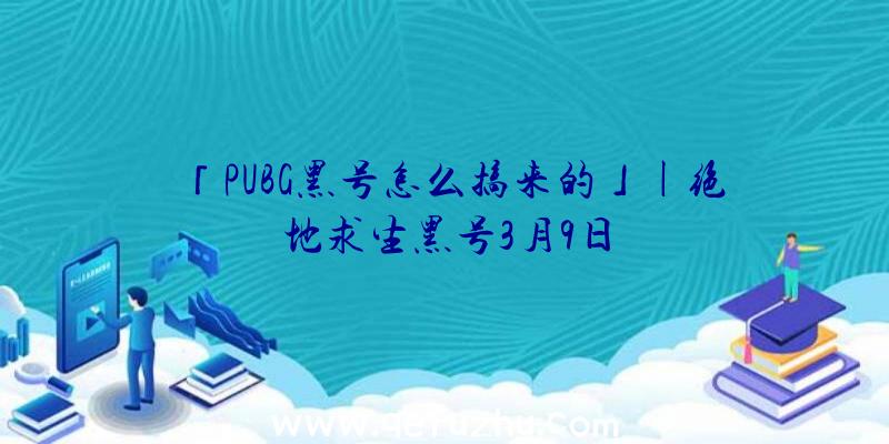 「PUBG黑号怎么搞来的」|绝地求生黑号3月9日